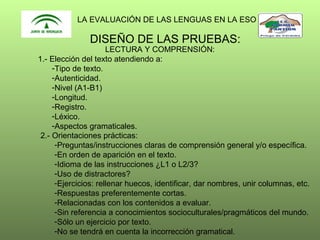 LA EVALUACIÓN DE LAS LENGUAS EN LA ESO

DISEÑO DE LAS PRUEBAS:

LECTURA Y COMPRENSIÓN:
1.- Elección del texto atendiendo a:
-Tipo de texto.
-Autenticidad.
-Nivel (A1-B1)
-Longitud.
-Registro.
-Léxico.
-Aspectos gramaticales.
2.- Orientaciones prácticas:
-Preguntas/instrucciones claras de comprensión general y/o específica.
-En orden de aparición en el texto.
-Idioma de las instrucciones ¿L1 o L2/3?
-Uso de distractores?
-Ejercicios: rellenar huecos, identificar, dar nombres, unir columnas, etc.
-Respuestas preferentemente cortas.
-Relacionadas con los contenidos a evaluar.
-Sin referencia a conocimientos socioculturales/pragmáticos del mundo.
-Sólo un ejercicio por texto.
-No se tendrá en cuenta la incorrección gramatical.

 
