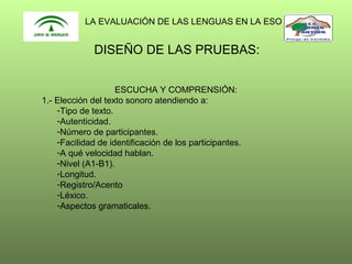 LA EVALUACIÓN DE LAS LENGUAS EN LA ESO

DISEÑO DE LAS PRUEBAS:
ESCUCHA Y COMPRENSIÓN:
1.- Elección del texto sonoro atendiendo a:
-Tipo de texto.
-Autenticidad.
-Número de participantes.
-Facilidad de identificación de los participantes.
-A qué velocidad hablan.
-Nivel (A1-B1).
-Longitud.
-Registro/Acento
-Léxico.
-Aspectos gramaticales.

 