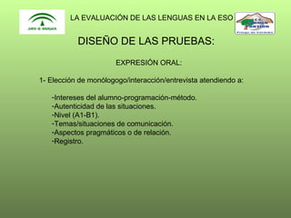 LA EVALUACIÓN DE LAS LENGUAS EN LA ESO

DISEÑO DE LAS PRUEBAS:
EXPRESIÓN ORAL:
1- Elección de monólogogo/interacción/entrevista atendiendo a:
-Intereses del alumno-programación-método.
-Autenticidad de las situaciones.
-Nivel (A1-B1).
-Temas/situaciones de comunicación.
-Aspectos pragmáticos o de relación.
-Registro.

 