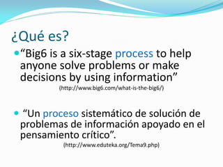 ¿Qué es?
“Big6 is a six-stage process to help
anyone solve problems or make
decisions by using information”
(http://www.big6.com/what-is-the-big6/)
 “Un proceso sistemático de solución de
problemas de información apoyado en el
pensamiento crítico”.
(http://www.eduteka.org/Tema9.php)
 