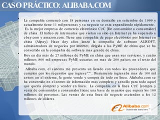 CASO PRÁCTICO: ALIBABA.COM La compañía comenzó con 18 personas en su domicilio en setiembre de 1999 y actualmente tiene 11 mil personas y su negocio se esta expandiendo rápidamente.  Es la mejor empresa de comercio electrónico C2C (De consumidor a consumidor) de china. El trafico de ínternautas que visitan su sitio en Internet ya ha superado a ebay.com y amazon.com. Tiene una compañía de pago electrónico por Internet en china (Alipay). Hace doy años lanzo la compañía de software ALISOFT, administradora de negocios por Internet, dirigida a las PyME de china que se ha convertido en la compañía de software mas grande de china.  Hoy en día más de 27 millones de PyME en china que usan sus servicios, y cuatro millones 800 mil empresas PyME usuarias en mas de 200 países en el resto del mundo. Alibaba.com, el sistema me presenta un listado con todos los proveedores que cumplen con los requisitos que ingrese”.“ ; Diariamente ingresaba mas de 100 mil avisos en el sistema, la gente vende y compra de todo en línea. Aliababa.com se ha convertido en el centro de información mas completo y sencillo para todo aquel que quería comprar y vender en línea.  La compañía en la línea C2C (compra y venta de consumidor a consumidor) tiene una base de usuarios que supera los 100 millones de personas. Las ventas de esta línea de negocio ascienden a los 12 millones de dólares.  