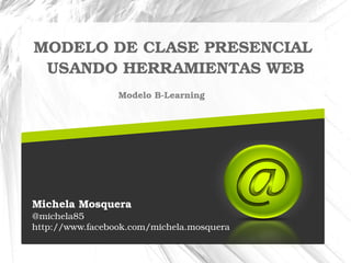 MODELO DE CLASE PRESENCIAL 
USANDO HERRAMIENTAS WEB 
Modelo B­Learning 
Michela Mosquera 
@michela85 
http://www.facebook.com/michela.mosquera 
 