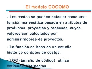 - Los costos se pueden calcular como una
función matemática basada en atributos de
productos, proyectos y procesos, cuyos
valores son calculados por
administradores de proyectos.
- La función se basa en un estudio
histórico de datos de costos.
- LOC (tamaño de código) utiliza
estimación de costos
El modelo COCOMO
 