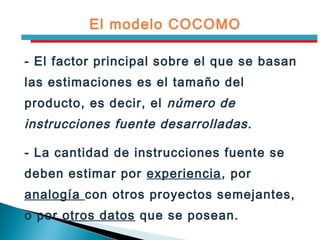 El modelo COCOMO
- El factor principal sobre el que se basan
las estimaciones es el tamaño del
producto, es decir, el número de
instrucciones fuente desarrolladas.
- La cantidad de instrucciones fuente se
deben estimar por experiencia, por
analogía con otros proyectos semejantes,
o por otros datos que se posean.
 
