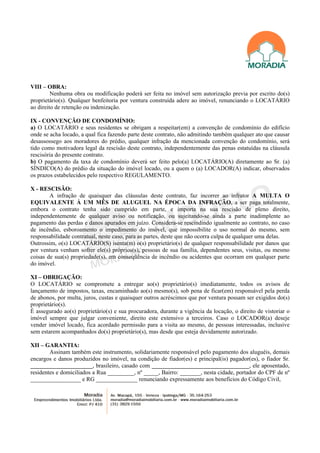 VIII – OBRA:
         Nenhuma obra ou modificação poderá ser feita no imóvel sem autorização previa por escrito do(s)
proprietário(s). Qualquer benfeitoria por ventura construída adere ao imóvel, renunciando o LOCATÁRIO
ao direito de retenção ou indenização.

IX - CONVENÇÃO DE CONDOMÍNIO:
a) O LOCATÁRIO e seus residentes se obrigam a respeitar(em) a convenção de condomínio do edifício
onde se acha locado, a qual fica fazendo parte deste contrato, não admitindo também qualquer ato que causar
desassossego aos moradores do prédio, qualquer infração da mencionada convenção do condomínio, será
tido como motivadora legal da rescisão deste contrato, independentemente das penas estatuídas na cláusula
rescisória do presente contrato.
b) O pagamento da taxa de condomínio deverá ser feito pelo(a) LOCATÁRIO(A) diretamente ao Sr. (a)
SÍNDICO(A) do prédio da situação do imóvel locado, ou a quem o (a) LOCADOR(A) indicar, observados
os prazos estabelecidos pelo respectivo REGULAMENTO.

X - RESCISÃO:
        A infração de quaisquer das cláusulas deste contrato, faz incorrer ao infrator A MULTA O
EQUIVALENTE À UM MÊS DE ALUGUEL NA ÉPOCA DA INFRAÇÃO, a ser paga totalmente,
embora o contrato tenha sido cumprido em parte, e importa na sua rescisão de pleno direito,
independentemente de qualquer aviso ou notificação, ou sujeitando-se ainda a parte inadimplente ao
pagamento das perdas e danos apurados em juízo. Considera-se rescindindo igualmente ao contrato, no caso
de incêndio, esboroamento o impedimento do imóvel, que impossibilite o uso normal do mesmo, sem
responsabilidade contratual, neste caso, para as partes, deste que não ocorra culpa de qualquer uma delas.
Outrossim, o(s) LOCATÁRIO(S) isenta(m) o(s) proprietário(s) de qualquer responsabilidade por danos que
por ventura venham sofrer ele(s) próprios(s), pessoas de sua família, dependentes seus, visitas, ou mesmo
coisas de sua(s) propriedade(s), em conseqüência de incêndio ou acidentes que ocorram em qualquer parte
do imóvel.

XI – OBRIGAÇÃO:
O LOCATÁRIO se compromete a entregar ao(s) proprietário(s) imediatamente, todos os avisos de
lançamento de impostos, taxas, encaminhado ao(s) mesmo(s), sob pena de ficar(em) responsável pela perda
de abonos, por multa, juros, custas e quaisquer outros acréscimos que por ventura possam ser exigidos do(s)
proprietário(s).
É assegurado ao(s) proprietário(s) e sua procuradora, durante a vigência da locação, o direito de vistoriar o
imóvel sempre que julgar conveniente, direito este extensivo a terceiros. Caso o LOCADOR(a) deseje
vender imóvel locado, fica acordado permissão para a visita ao mesmo, de pessoas interessadas, inclusive
sem estarem acompanhados do(s) proprietário(s), mas desde que esteja devidamente autorizado.

XII – GARANTIA:
        Assinam também este instrumento, solidariamente responsável pelo pagamento dos aluguéis, demais
encargos e danos produzidos no imóvel, na condição de fiador(es) e principal(is) pagador(es), o fiador Sr.
_____________________, brasileiro, casado com _________________________________, ele aposentado,
residentes e domiciliados a Rua _________, nº _____, Bairro: _______, nesta cidade, portador do CPF de nº
_________________ e RG ______________ renunciando expressamente aos benefícios do Código Civil,
 