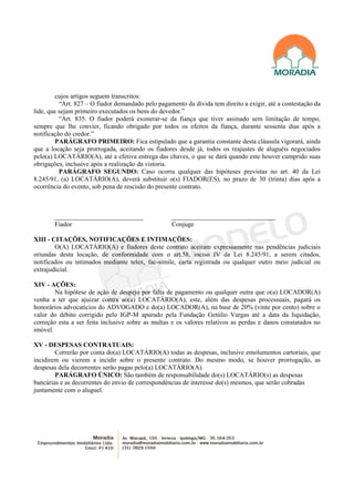 cujos artigos seguem transcritos:
          “Art. 827 – O fiador demandado pelo pagamento da dívida tem direito a exigir, até a contestação da
lide, que sejam primeiro executados os bens do devedor.”
          “Art. 835. O fiador poderá exonerar-se da fiança que tiver assinado sem limitação de tempo,
sempre que lhe convier, ficando obrigado por todos os efeitos da fiança, durante sessenta dias após a
notificação do credor.”
         PARÁGRAFO PRIMEIRO: Fica estipulado que a garantia constante desta cláusula vigorará, ainda
que a locação seja prorrogada, aceitando os fiadores desde já, todos os reajustes de aluguéis negociados
pelo(a) LOCATÁRIO(A), até a efetiva entrega das chaves, o que se dará quando este houver cumprido suas
obrigações, inclusive após a realização da vistoria.
          PARÁGRAFO SEGUNDO: Caso ocorra qualquer das hipóteses previstas no art. 40 da Lei
8.245/91, (a) LOCATÁRIO(A), deverá substituir o(s) FIADOR(ES), no prazo de 30 (trinta) dias após a
ocorrência do evento, sob pena de rescisão do presente contrato.



       ___________________________                 ________________________________
       Fiador                                      Conjuge

XIII - CITAÇÕES, NOTIFICAÇÕES E INTIMAÇÕES:
        O(A) LOCATÁRIO(A) e fiadores deste contrato aceitam expressamente nas pendências judiciais
oriundas desta locação, de conformidade com o art.58, inciso IV da Lei 8.245/91, a serem citados,
notificados ou intimados mediante telex, fac-símile, carta registrada ou qualquer outro meio judicial ou
extrajudicial.

XIV - AÇÕES:
        Na hipótese de ação de despejo por falta de pagamento ou qualquer outra que o(a) LOCADOR(A)
venha a ter que ajuizar contra ao(a) LOCATÁRIO(A), este, além das despesas processuais, pagará os
honorários advocatícios do ADVOGADO e do(a) LOCADOR(A), na base de 20% (vinte por cento) sobre o
valor do débito corrigido pelo IGP-M apurado pela Fundação Getúlio Vargas até a data da liquidação,
correção esta a ser feita inclusive sobre as multas e os valores relativos as perdas e danos constatados no
imóvel.

XV - DESPESAS CONTRATUAIS:
        Correrão por conta do(a) LOCATÁRIO(A) todas as despesas, inclusive emolumentos cartoriais, que
incidirem ou vierem a incidir sobre o presente contrato. Do mesmo modo, se houver prorrogação, as
despesas dela decorrentes serão pagas pelo(a) LOCATÁRIO(A).
        PARÁGRAFO ÚNICO: São também de responsabilidade do(s) LOCATÁRIO(s) as despesas
bancárias e as decorrentes do envio de correspondências de interesse do(s) mesmos, que serão cobradas
juntamente com o aluguel.
 
