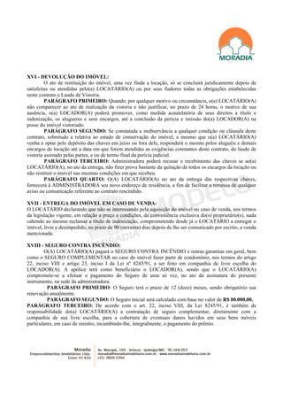 XVI - DEVOLUÇÃO DO IMÓVEL:
         O ato de restituição do imóvel, uma vez finda a locação, só se concluirá juridicamente depois de
satisfeitas ou atendidas pelo(a) LOCATÁRIO(A) ou por seus fiadores todas as obrigações estabelecidas
neste contrato e Laudo de Vistoria.
         PARÁGRAFO PRIMEIRO: Quando, por qualquer motivo ou circunstância, o(a) LOCATÁRIO(A)
não comparecer ao ato de realização da vistoria e não justificar, no prazo de 24 horas, o motivo de sua
ausência, o(a) LOCADOR(A) poderá promover, como medida acautelatória de seus direitos a título e
indenização, os alugueres e seus encargos, até a conclusão da perícia e imissão do(a) LOCADOR(A) na
posse do imóvel vistoriado.
         PARÁGRAFO SEGUNDO: Se constatada a inobservância a qualquer condição ou cláusula deste
contrato, sobretudo a relativa ao estado de conservação do imóvel, e mesmo que o(a) LOCATÁRIO(A)
venha a optar pelo depósito das chaves em juízo ou fora dele, responderá o mesmo pelos aluguéis e demais
encargos de locação até a data em que forem atendidas as exigências constantes deste contrato, do laudo de
vistoria assinado pelas partes, e ou de termo final da perícia judicial.
         PARÁGRAFO TERCEIRO: Administradora poderá recusar o recebimento das chaves se ao(a)
LOCATÁRIO(A), no ato da entrega, não fizer prova bastante da quitação de todos os encargos da locação ou
não restituir o imóvel nas mesmas condições em que recebeu.
         PARÁGRAFO QUARTO: O(A) LOCATÁRIO(A) no ato da entrega das respectivas chaves,
fornecerá à ADMINISTRADORA seu novo endereço de residência, a fim de facilitar a remessa de qualquer
aviso ou comunicação referente ao contrato rescindido.

XVII - ENTREGA DO IMÓVEL EM CASO DE VENDA:
O LOCATÁRIO declarando que não se interessando pela aquisição do imóvel no caso de venda, nos termos
da legislação vigente, em relação a preço e condições, da conveniência exclusiva do(s) proprietário(s), nada
cabendo ao mesmo reclamar a título de indenização, comprometendo desde já o LOCATÁRIO a entregar o
imóvel, livre e desimpedido, no prazo de 90 (noventa) dias depois de lhe ser comunicado por escrito, a venda
mencionada.

XVIII - SEGURO CONTRA INCÊNDIO:
        O(A) LOCATÁRIO(A) pagará o SEGURO CONTRA INCÊNDIO e outras garantias em geral, bem
como o SEGURO COMPLEMENTAR no caso do imóvel fazer parte de condomínio, nos termos do artigo
22, inciso VIII e artigo 23, inciso I da Lei nº 8245/91, a ser feito em companhia de livre escolha do
LOCADOR(A). A apólice terá como beneficiário o LOCADOR(A), sendo que o LOCATÁRIO(A)
compromete-se a efetuar o pagamento do Seguro de uma só vez, no ato da assinatura do presente
instrumento, na sede da administradora.
          PARÁGRAFO PRIMEIRO: O Seguro terá o prazo de 12 (doze) meses, sendo obrigatório sua
renovação anualmente.
          PARÁGRAFO SEGUNDO: O Seguro inicial será calculado com base no valor de R$ 00.000,00.
PARÁGRAFO TERCEIRO: De acordo com o art. 22, inciso VIII, da Lei 8245/91, é também de
responsabilidade do(a) LOCATÁRIO(A) a contratação de seguro complementar, diretamente com a
companhia de sua livre escolha, para a cobertura de eventuais danos havidos em seus bens móveis
particulares, em caso de sinistro, incumbindo-lhe, integralmente, o pagamento do prêmio.
 