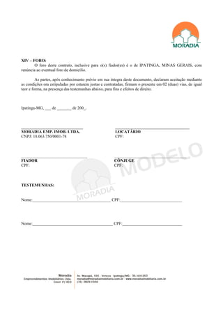 XIV – FORO:
        O foro deste contrato, inclusive para o(s) fiador(es) é o de IPATINGA, MINAS GERAIS, com
renúncia ao eventual foro de domicílio.

         As partes, após conhecimento prévio em sua íntegra deste documento, declaram aceitação mediante
as condições ora estipuladas por estarem justas e contratadas, firmam o presente em 02 (duas) vias, de igual
teor e forma, na presença das testemunhas abaixo, para fins e efeitos de direito.



Ipatinga-MG, ___ de _______ de 200_.



______________________________                          ____________________________________
MORADIA EMP. IMOB. LTDA.                                LOCATÁRIO
CNPJ: 18.063.750/0001-78                                CPF:



________________________________                       ___________________________________
FIADOR                                                 CÔNJUGE
CPF:                                                   CPF:



TESTEMUNHAS:


Nome:______________________________________ CPF:______________________________




Nome:_______________________________________ CPF:_____________________________
 