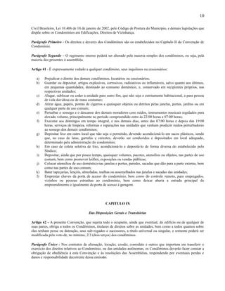 10
Civil Brasileiro, Lei 10.406 de 10 de janeiro de 2002, pelo Código de Postura do Município, e demais legislações que
dispõe sobre os Condomínios em Edificações, Direitos de Vizinhança.
Parágrafo Primeiro - Os direitos e deveres dos Condôminos são os estabelecidos no Capítulo II da Convenção de
Condomínio.
Parágrafo Segundo – O regimento interno poderá ser alterado pela maioria simples dos condôminos, ou seja, pela
maioria dos presentes à assembléia.
Artigo 41 - É expressamente vedado a qualquer condômino, seus inquilinos ou cessionários:
a)
b)
c)
d)
e)
f)
g)
h)
i)
j)
k)
l)

Prejudicar o direito dos demais condôminos, locatários ou cessionários;
Guardar ou depositar, artigos explosivos, corrosivos, radioativos ou inflamáveis, salvo quanto aos últimos,
em pequenas quantidades, destinado ao consumo doméstico, e, conservado em recipientes próprios, nas
respectivas unidades;
Alugar, sublocar ou ceder a unidade para outro fim, que não seja o estritamente habitacional, e para pessoa
de vida duvidosa ou de maus costumes;
Atirar água, papéis, pontas de cigarros e quaisquer objetos ou detritos pelas janelas, portas, jardins ou em
qualquer parte de uso comum;
Perturbar o sossego e o descanso dos demais moradores com ruídos, instrumentos musicais regulados para
elevado volume, principalmente no período compreendido entre às 22:00 horas e 07:00 horas;
Executar aos domingos em tempo integral, e nos demais dias, antes das 07:00 horas e depois das 19:00
horas, serviços de limpeza, reformas e reparações nas unidades que venham produzir ruídos perturbadores
ao sossego dos demais condôminos;
Depositar lixo em outro local que não seja o permitido, devendo acondicioná-lo em sacos plásticos, sendo
que, no caso de latas, garrafas e caixotes, deverão ser conduzidos e depositados em local adequado,
determinado pela administração do condomínio;
Em caso de coleta seletiva de lixo, acondicioná-lo e depositá-lo de forma diversa do estabelecido pelo
Síndico;
Depositar, ainda que por pouco tempo, quaisquer volumes, pacotes, utensílios ou objetos, nas partes de uso
comum, bem como promover leilões, exposições ou vendas públicas;
Colocar utensílios de uso doméstico nas janelas e portas, paredes, sacadas que dão para a parte externa, bem
como nas partes de uso comum;
Bater tapeçarias, lençóis, almofadas, toalhas ou assemelhados nas janelas e sacadas das unidades;
Emprestar chaves da porta de acesso do condomínio, bem como do controle remoto, para empregados,
vizinhos ou pessoas estranhas ao condomínio, bem como deixar aberta a entrada principal do
empreendimento e igualmente da porta de acesso à garagem.

CAPITULO IX
Das Disposições Gerais e Transitórias
Artigo 42 - A presente Convenção, que sujeita todo o ocupante, ainda que eventual, do edifício ou de qualquer de
suas partes, obriga a todos os Condôminos, titulares de direitos sobre as unidades, bem como a todos quantos sobre
elas tenham posse ou detenção, seus sub-rogados e sucessores, a título universal ou singular, e somente poderá ser
modificada pelo voto de, no mínimo, 2/3 (dois terços) dos condôminos.
Parágrafo Único - Nos contratos de alienação, locação, cessão, comodato e outros que importem em transferir o
exercício dos direitos relativos ao Condomínio, ou das unidades autônomas, os Condôminos deverão fazer constar a
obrigação de obediência à esta Convenção e às resoluções das Assembléias, respondendo por eventuais perdas e
danos e responsabilidade decorrente dessa omissão.

 