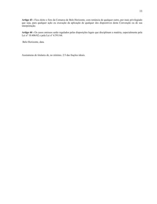 11
Artigo 43 - Fica eleito o foro da Comarca de Belo Horizonte, com renúncia de qualquer outro, por mais privilegiado
que seja, para qualquer ação ou execução da aplicação de qualquer dos dispositivos desta Convenção ou de sua
interpretação.
Artigo 44 - Os casos omissos serão regulados pelas disposições legais que disciplinam a matéria, especialmente pela
Lei nº 10.406/02 e pela Lei nº 4.591/64.
Belo Horizonte, data.

Assinaturas de titulares de, no mínimo, 2/3 das frações ideais.

 