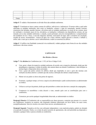2

Totais
Artigo 4º- É vedado o fracionamento ou divisão física das unidades autônomas.
Artigo 5º- Constituem-se áreas e partes comuns do edifício, indivisíveis e inalienáveis: O terreno sobre o qual serão
edificadas as unidades autônomas, bem como as fundações, colunas e vigas de sustentação, paredes externas,
ornamentos das fachadas, paredes internas e divisórias entre as unidades autônomas e as áreas de uso comum, áreas
de ventilação e circulação, poços de luz, elevadores, as instalações e tubulações nas dependências comuns, até sua
inserção com as das unidades autônomas, a calçada, a porta principal, caixa de correspondências e compartimentos
dos medidores de luz e força, a casa das máquinas, barrilete, reservatório de água, hall e corredores de circulação,
escadas de acesso, encanamentos - troncos de água, luz e força, telefone, esgotos pluviais e cloacais, o telhado e,
enfim, tudo o mais que se destine a servir indistintamente a todas as economias do edifício.
Artigo 6º- O edifício tem finalidade (comercial e/ou residencial), vedada qualquer outra forma de uso das unidades
autônomas e das áreas comuns.

CAPITULO II
Dos Direitos e Deveres
Artigo 7º- São direitos dos Condôminos (art. 1.335, do Novo Código Civil):
a)
b)

Usar, gozar e dispor da respectiva unidade autônoma, de acordo com a respectiva destinação, desde que não
prejudiquem a segurança e solidez do prédio, não causem danos aos demais Condôminos, e não infrinjam as
normas legais e disposições desta convenção;
Usar e gozar das partes comuns do edifício, desde que respeitados os usos e gozo das mesmas com
restrições da alínea anterior e contanto que não exclua a utilização dos demais compossuidores;

c)

Manter em seu poder as chaves das portas de ingresso;

d)

Examinar, a qualquer tempo, os livros e arquivos da administração e pedir esclarecimentos ao administrador
ou síndico;

e)

Utilizar os serviços de portaria, desde que não perturbem a ordem nem desviem a atenção dos empregados;

f)

Comparecer às assembléias e nelas discutir e votar, estando quite com as contribuições para com o
condomínio;

g)

Comunicar, por escrito qualquer irregularidade observada, ao administrador ou síndico.

Parágrafo Primeiro: O Condomínio não se responsabiliza por danos pessoais e materiais que possam vir a ocorrer
aos condôminos, locatários ou usuários, não originando nenhuma indenização em favor destes, em casos como,
exemplificadamente: furto de veículos e/ou outros bens moveis, arrombamentos etc.
Parágrafo Segundo: Tratando-se de box com utilização independente e com matrícula própria, poderá ser alienado
e/ou gravado livremente. Porém, se se tratar de parte acessória do apartamento, não será permitida sua disposição e
oneração a qualquer título, à pessoa estranha ao condomínio.

 