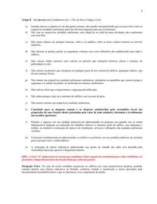 3
Artigo 8º - São deveres dos Condôminos (art. 1.336, do Novo Código Civil):
a)
b)

Guardar decoro e respeito no uso das partes comuns, não usando nem permitindo que as usem, bem como as
respectivas unidades autônomas, para fins diversos daqueles para que se destinam;
Não usar as respectivas unidades autônomas, nem alugá-las ou cedê-las para atividades não condizentes
com seus fins;

c)

Não lançar objetos, de qualquer natureza, sobre a via publica, sobre as áreas e pátios internos ou imóveis
lindeiros;

d)

Não decorar as janelas, portas ou esquadrias externas com cores diferentes das estabelecidas para todo o
edifício;

e)

Não colocar toldos externos, nem colocar ou permitir que coloquem letreiros, placas e cartazes, de
publicidade ou não;

f)

Não colocar ou permitir que coloquem em qualquer parte de uso comum do edifício, quaisquer objetos, seja
de que natureza forem;

g)

Não manter nas respectivas unidades autônomas substâncias, instalações ou aparelhos que causem perigo à
segurança e à solidez do prédio, ou incômodo aos demais condôminos;

h)

Não realizar obras que comprometam a segurança da edificação;

i)

Não sobrecarregar a laje ou a estrutura do edifício com excesso de peso;

j)

Não manter animais nas respectivas unidades autônomas;

k)

Contribuir para as despesas comuns e as despesas estabelecidas pela Assembléia Geral nas
proporções de suas frações ideais (calculadas pelo valor de cada unidade), efetuando o recolhimento
nas ocasiões oportunas;

l)

Permitir o ingresso em sua unidade autônoma do administrador ou preposto seu quando isso se tornar
indispensável inspeção ou realização de trabalhos relativos à estrutura geral do edifico, sua segurança e
solidez, ou tendente à realização de reparos em instalações, serviços e tubulações das unidades autônomas
vizinhas;

m)

Comunicar imediatamente ao administrador ou síndico a ocorrência, em sua unidade autônoma, de moléstia
grave que gere risco a saúde pública;

n)

A colocação de placas indicativas padronizadas nas portas de entrada das salas será decidida pela
Assembléia Geral que aprovar o Regimento Interno.

OBS.: A letra "k" poderá prever norma que estabeleça valores iguais de contribuição por cada condômino, ou
possuidor, independentemente da fração ideal que cada um possuir.
Parágrafo Único: No caso de existir unidades comerciais no edifício, por suas características próprias, poderão
ostentar painéis com letreiro indicativo na fachada, conforme modelo e localização a serem aprovados pela
Incorporadora/Assembléia Geral, e que se harmonize com a arquitetura do prédio.

 
