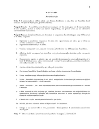 4
CAPITULO III
Da Administração
Artigo 9º-A administração do edifício caberá a um Síndico, Condômino ou não, eleito em Assembléia Geral
Ordinária, pelo prazo de 2 (dois) anos, podendo ser reeleito.
Parágrafo Primeiro – A assembléia, especialmente convocada para este fim, poderá, pelo voto da maioria absoluta
de seus membros, destituir o síndico que praticar irregularidades, não prestar contas, ou não administrar
convenientemente o condomínio.
Parágrafo Segundo: Compete ao Síndico, em observância às competências lhe atribuídas pelo artigo 1.348, da Lei
nº 10.406/02, o seguinte:
a)
b)

Representar os condôminos em juízo ou fora dele, ativa e passivamente, em tudo o que se refere aos
assuntos de interesse do condomínio;
Superintender a administração do prédio;

c)

Cumprir e fazer cumprir a Lei, a presente Convenção de Condomínio e as deliberações das Assembléias;

d)

Admitir e demitir empregados, bem como fixar a respectiva remuneração, dentro das verbas previstas no
orçamento;

e)

Ordenar reparos urgentes ou adquirir o que seja necessário à segurança e/ou conservação do prédio, até o
limite de 10 (dez) vezes o salário mínimo mensal, e com prévia aprovação de Assembléia especialmente
convocada, se exceder esse valor;

f)

executar as disposições orçamentárias aprovadas pela Assembléia;

g)

Convocar as Assembléias Gerais Ordinárias nas épocas próprias, bem como as Extraordinárias;

h)

Prestar, a qualquer tempo, informações sobre os atos da administração;

i)

Prestar à Assembléia própria contas de sua gestão, acompanhadas da documentação respectiva e oferecer
proposta orçamentária para o exercício seguinte;

j)

Manter e escriturar o Livro Caixa, devidamente aberto, encerrado e rubricado pelo Presidente do Conselho
Consultivo;

k)

Cobrar, inclusive em juízo, as quotas que couberem em rateio aos condôminos, nas despesas normais ou
extraordinárias do edifício, aprovadas pela Assembléia, bem como as multas impostas por infração de
disposição legal ou desta Convenção;

l)

Comunicar as citações, notificações e/ou intimações que receber;

m)

Procurar, por meios suasórios, dirimir divergências entre os Condôminos;

n)

Entregar ao seu sucessor todos os livros, documentos e demais pertences da administração que estiverem
em seu poder.

Artigo 10 - O Sindico receberá a remuneração mensal que lhe for fixada pela Assembléia Geral.

 