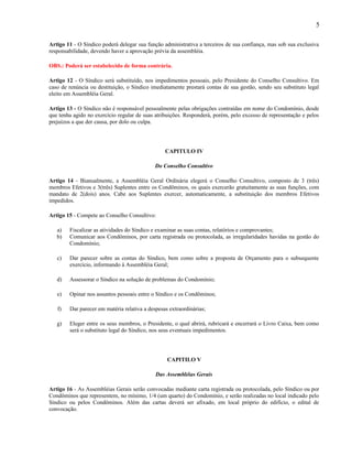 5
Artigo 11 - O Síndico poderá delegar sua função administrativa a terceiros de sua confiança, mas sob sua exclusiva
responsabilidade, devendo haver a aprovação prévia da assembléia.
OBS.: Poderá ser estabelecido de forma contrária.
Artigo 12 - O Síndico será substituído, nos impedimentos pessoais, pelo Presidente do Conselho Consultivo. Em
caso de renúncia ou destituição, o Síndico imediatamente prestará contas de sua gestão, sendo seu substituto legal
eleito em Assembléia Geral.
Artigo 13 - O Síndico não é responsável pessoalmente pelas obrigações contraídas em nome do Condomínio, desde
que tenha agido no exercício regular de suas atribuições. Responderá, porém, pelo excesso de representação e pelos
prejuízos a que der causa, por dolo ou culpa.

CAPITULO IV
Do Conselho Consultivo
Artigo 14 - Bianualmente, a Assembléia Geral Ordinária elegerá o Conselho Consultivo, composto de 3 (três)
membros Efetivos e 3(três) Suplentes entre os Condôminos, os quais exercerão gratuitamente as suas funções, com
mandato de 2(dois) anos. Cabe aos Suplentes exercer, automaticamente, a substituição dos membros Efetivos
impedidos.
Artigo 15 - Compete ao Conselho Consultivo:
a)
b)

Fiscalizar as atividades do Síndico e examinar as suas contas, relatórios e comprovantes;
Comunicar aos Condôminos, por carta registrada ou protocolada, as irregularidades havidas na gestão do
Condomínio;

c)

Dar parecer sobre as contas do Síndico, bem como sobre a proposta de Orçamento para o subsequente
exercício, informando à Assembléia Geral;

d)

Assessorar o Síndico na solução de problemas do Condomínio;

e)

Opinar nos assuntos pessoais entre o Síndico e os Condôminos;

f)

Dar parecer em matéria relativa a despesas extraordinárias;

g)

Eleger entre os seus membros, o Presidente, o qual abrirá, rubricará e encerrará o Livro Caixa, bem como
será o substituto legal do Síndico, nos seus eventuais impedimentos.

CAPITILO V
Das Assembléias Gerais
Artigo 16 - As Assembléias Gerais serão convocadas mediante carta registrada ou protocolada, pelo Síndico ou por
Condôminos que representem, no mínimo, 1/4 (um quarto) do Condomínio, e serão realizadas no local indicado pelo
Síndico ou pelos Condôminos. Além das cartas deverá ser afixado, em local próprio do edifício, o edital de
convocação.

 