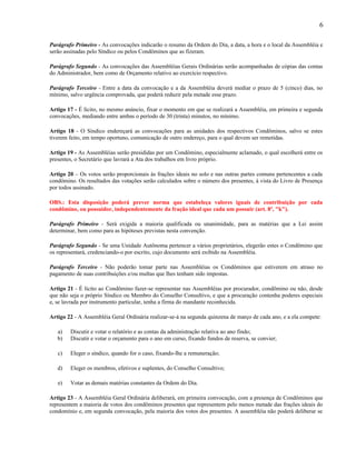 6
Parágrafo Primeiro - As convocações indicarão o resumo da Ordem do Dia, a data, a hora e o local da Assembléia e
serão assinadas pelo Síndico ou pelos Condôminos que as fizeram.
Parágrafo Segundo - As convocações das Assembléias Gerais Ordinárias serão acompanhadas de cópias das contas
do Administrador, bem como de Orçamento relativo ao exercício respectivo.
Parágrafo Terceiro - Entre a data da convocação e a da Assembléia deverá mediar o prazo de 5 (cinco) dias, no
mínimo, salvo urgência comprovada, que poderá reduzir pela metade esse prazo.
Artigo 17 - É lícito, no mesmo anúncio, fixar o momento em que se realizará a Assembléia, em primeira e segunda
convocações, mediando entre ambas o período de 30 (trinta) minutos, no mínimo.
Artigo 18 - O Síndico endereçará as convocações para as unidades dos respectivos Condôminos, salvo se estes
tiverem feito, em tempo oportuno, comunicação de outro endereço, para o qual devem ser remetidas.
Artigo 19 - As Assembléias serão presididas por um Condômino, especialmente aclamado, o qual escolherá entre os
presentes, o Secretário que lavrará a Ata dos trabalhos em livro próprio.
Artigo 20 – Os votos serão proporcionais às frações ideais no solo e nas outras partes comuns pertencentes a cada
condômino. Os resultados das votações serão calculados sobre o número dos presentes, à vista do Livro de Presença
por todos assinado.
OBS.: Esta disposição poderá prever norma que estabeleça valores iguais de contribuição por cada
condômino, ou possuidor, independentemente da fração ideal que cada um possuir (art. 8º, "k").
Parágrafo Primeiro - Será exigida a maioria qualificada ou unanimidade, para as matérias que a Lei assim
determinar, bem como para as hipóteses previstas nesta convenção.
Parágrafo Segundo - Se uma Unidade Autônoma pertencer a vários proprietários, elegerão estes o Condômino que
os representará, credenciando-o por escrito, cujo documento será exibido na Assembléia.
Parágrafo Terceiro - Não poderão tomar parte nas Assembléias os Condôminos que estiverem em atraso no
pagamento de suas contribuições e/ou multas que lhes tenham sido impostas.
Artigo 21 - É lícito ao Condômino fazer-se representar nas Assembléias por procurador, condômino ou não, desde
que não seja o próprio Síndico ou Membro do Conselho Consultivo, e que a procuração contenha poderes especiais
e, se lavrada por instrumento particular, tenha a firma do mandante reconhecida.
Artigo 22 - A Assembléia Geral Ordinária realizar-se-á na segunda quinzena de março de cada ano, e a ela compete:
a)
b)

Discutir e votar o relatório e as contas da administração relativa ao ano findo;
Discutir e votar o orçamento para o ano em curso, fixando fundos de reserva, se convier;

c)

Eleger o síndico, quando for o caso, fixando-lhe a remuneração;

d)

Eleger os membros, efetivos e suplentes, do Conselho Consultivo;

e)

Votar as demais matérias constantes da Ordem do Dia.

Artigo 23 - A Assembléia Geral Ordinária deliberará, em primeira convocação, com a presença de Condôminos que
representem a maioria de votos dos condôminos presentes que representem pelo menos metade das frações ideais do
condomínio e, em segunda convocação, pela maioria dos votos dos presentes. A assembléia não poderá deliberar se

 