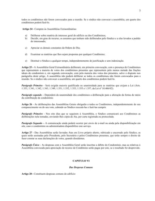 7
todos os condôminos não forem convocados para a reunião. Se o síndico não convocar a assembléia, um quarto dos
condôminos poderá fazê-lo.
Artigo 24 - Compete às Assembléias Extraordinárias:
a)
b)

Deliberar sobre matéria de interesse geral do edifício ou dos Condôminos;
Decidir, em grau de recurso, os assuntos que tenham sido deliberados pelo Síndico e a elas levados a pedido
do interessado;

c)

Apreciar os demais constantes da Ordem do Dia;

d)

Examinar as matérias que lhes sejam propostas por qualquer Condômino;

e)

Destituir o Síndico a qualquer tempo, independentemente de justificação e sem indenização.

Artigo 25 - A Assembléia Geral Extraordinária deliberará, em primeira convocação, com a presença de Condôminos
que representem a maioria de votos dos condôminos presentes que representem pelo menos metade das frações
ideais do condomínio e, em segunda convocação, com pela maioria dos votos dos presentes, salvo o disposto nos
parágrafos deste artigo. A assembléia não poderá deliberar se todos os condôminos não forem convocados para a
reunião. Se o síndico não convocar a assembléia, um quarto dos condôminos poderá fazê-lo.
Parágrafo Primeiro - Será exigida maioria qualificada ou unanimidade para as matérias que exijam a Lei (Arts.
1.333, 1.341, 1.342, 1.343, 1.349, 1.351, 1.352, 1.353, 1.355 e 1.357, da Lei nº 10.406/02).
Parágrafo segundo – Dependerá da unanimidade dos condôminos a deliberação para a alteração da forma de rateio
da contribuição de condomínio.
Artigo 26 - As deliberações das Assembléias Gerais obrigarão a todos os Condôminos, independentemente do seu
comparecimento ou do seu voto, cabendo ao Síndico executá-las e fazê-las cumprir.
Parágrafo Primeiro - Nos oito dias que se seguirem à Assembléia, o Síndico comunicará aos Condôminos as
deliberações nela tomadas, enviando-lhes cópia da Ata, por carta registrada ou protocolada.
Parágrafo Segundo – A comunicação ainda poderá ocorrer por envio de e-mail ou ainda pela disponibilização em
site, caso o condomínio ou administradora disponibilize este serviço.
Artigo 27 - Das Assembléias serão lavradas Atas em Livro próprio aberto, rubricado e encerrado pelo Síndico, as
quais serão assinadas pelo Presidente, pelo Secretário e pelos Condôminos presentes, que terão sempre o direito de
fazer constar as suas declarações de votos, quando dissidentes.
Parágrafo Único - As despesas com a Assembléia Geral serão inscritas a débito do Condomínio, mas as relativas à
Assembléia convocada para apreciação de recurso de Condômino serão pagas por este, se o resultado for desprovido.

CAPITULO VI
Das Despesas Comuns
Artigo 28 - Constituem despesas comuns do edifício:

 