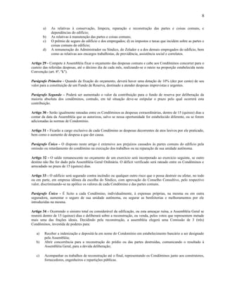 8
a)
b)
c)
d)

As relativas à conservação, limpeza, reparação e reconstrução das partes e coisas comuns, e
dependências do edifício;
As relativas à manutenção das partes e coisas comuns;
O prêmio de seguro do edifício e dos empregados; d) os impostos e taxas que incidem sobre as partes e
coisas comuns do edifício;
A remuneração do Administrador ou Síndico, do Zelador e a dos demais empregados do edifício, bem
como as relativas aos encargos trabalhistas, de previdência, assistência social e correlatos.

Artigo 29 - Compete à Assembléia fixar o orçamento das despesas comuns e cabe aos Condôminos concorrer para o
custeio das referidas despesas, até o décimo dia de cada mês, realizando-se o rateio na proporção estabelecida nesta
Convenção (art. 8º, "k").
Parágrafo Primeiro - Quando da fixação do orçamento, deverá haver uma dotação de 10% (dez por cento) de seu
valor para a constituição de um Fundo de Reserva, destinado a atender despesas imprevistas e urgentes.
Parágrafo Segundo – Poderá ser aumentado o valor da contribuição para o fundo de reserva por deliberação da
maioria absoluta dos condôminos, contudo, em tal situação deve-se estipular o prazo pelo qual ocorrerá esta
contribuição.
Artigo 30 - Serão igualmente rateadas entre os Condôminos as despesas extraordinárias, dentro de 15 (quinze) dias a
contar da data da Assembléia que as autorizou, salvo se nessa oportunidade for estabelecido diferente, ou se forem
adicionadas às normas de Condomínio.
Artigo 31 - Ficarão a cargo exclusivo de cada Condômino as despesas decorrentes de atos lesivos por ele praticado,
bem como o aumento de despesa a que der causa.
Parágrafo Único - O disposto neste artigo é extensivo aos prejuízos causados às partes comuns do edifício pela
omissão ou retardamento do condômino na execução dos trabalhos ou na reparação de sua unidade autônoma.
Artigo 32 - O saldo remanescente no orçamento de um exercício será incorporado ao exercício seguinte, se outro
destino não lhe for dado pela Assembléia Geral Ordinária. O déficit verificado será rateado entre os Condôminos e
arrecadado no prazo de 15 (quinze) dias.
Artigo 33 - O edifício será segurado contra incêndio ou qualquer outro risco que o possa destruir ou afetar, no todo
ou em parte, em empresa idônea da escolha do Síndico, com aprovação do Conselho Consultivo, pelo respectivo
valor, discriminando-se na apólice os valores de cada Condômino e das partes comuns.
Parágrafo Único - É lícito a cada Condômino, individualmente, à expensas próprias, na mesma ou em outra
seguradora, aumentar o seguro de sua unidade autônoma, ou segurar as benfeitorias e melhoramentos por ele
introduzidas na mesma.
Artigo 34 - Ocorrendo o sinistro total ou considerável da edificação, ou esta ameaçar ruína, a Assembléia Geral se
reunirá dentro de 15 (quinze) dias e deliberará sobre a reconstrução, ou venda, pelos votos que representem metade
mais uma das frações ideais. Decidindo pela reconstrução, a assembléia elegerá uma Comissão de 3 (três)
Condôminos, investida de poderes para:
a)
b)

c)

Receber a indenização e depositá-la em nome do Condomínio em estabelecimento bancário a ser designado
pela Assembléia;
Abrir concorrência para a reconstrução do prédio ou das partes destruídas, comunicando o resultado à
Assembléia Geral, para a devida deliberação;
Acompanhar os trabalhos de reconstrução até o final, representando os Condôminos junto aos construtores,
fornecedores, engenheiros e repartições públicas.

 