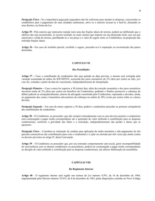 9
Parágrafo Único - Se a importância paga pela seguradora não for suficiente para atender às despesas, concorrerão os
condôminos para o pagamento de suas unidades autônomas, salvo se a minoria recusar-se a fazê-lo, alienando os
seus direitos, na forma da Lei.
Artigo 35 - Pela maioria que represente metade mais uma das frações ideais do terreno, poderá ser deliberado que o
edifício não seja reconstruído, se ocorrer incêndio ou outro sinistro que importe em sua destruição total, caso em que
autorizará a venda do terreno, partilhando-se o seu preço e o valor do seguro entre os Condôminos, na proporção das
referidas frações ideais.
Artigo 36 - Em caso de incêndio parcial, recebido o seguro, proceder-se-á à reparação ou reconstrução das partes
destruídas.

CAPITULO VII
Das Penalidades
Artigo 37 – Caso a contribuição de condomínio não seja quitada na data prevista, a mesma será corrigida pela
variação acumulada do índice do IGP-M/FGV, acrescida dos juros moratórios de 2% (dois por cento) ao mês, pro
rata die, contados a partir da data do vencimento, independentemente de interpelação.
Parágrafo Primeiro – Caso a mora for superior a 30 (trinta) dias, além da correção monetária e dos juros moratórios
incorrerá multa de 2% (dois por cento) em benefício do Condomínio, podendo o Síndico promover a cobrança do
débito judicial ou extrajudicialmente, através de advogado constituído pelo Condomínio, sujeitando o devedor, ainda,
ao pagamento das custas e honorários advocatícios de cobrança na ordem de 20% (vinte por cento) sobre os valores
devidos.
Parágrafo Segundo – Em caso de atraso superior a 30 dias, poderá o condomínio proceder ao protesto extrajudicial
das contribuições de condomínio.
Artigo 38 – O Condômino, ou possuidor, que não cumprir reiteradamente com os seus deveres perante o condomínio
será constrangido a pagar multa correspondente até o quíntuplo do valor atribuído à contribuição para as despesas
condominiais, conforme a gravidade das faltas e a reiteração, independentemente das perdas e danos que se
apurarem.
Parágrafo Único - Considera-se reiteração de conduta para aplicação da multa moratória o não pagamento de três
parcelas consecutivas das contribuições para com o condomínio e a ação ou omissão por três vezes que atente contra
os deveres previstos no artigo 8º, desta Convenção.
Artigo 39 – O Condômino ou possuidor que, por seu reiterado comportamento anti-social, gerar incompatibilidade
de conveniência com os demais condôminos ou possuidores, poderá ser constrangido a pagar multa correspondente
ao décuplo do valor atribuído à contribuição para as despesas condominiais, até ulterior deliberação da assembléia.

CAPÍTULO VIII
Do Regimento Interno
Artigo 40 - O regimento interno será regido nos termos da Lei número 4.591, de 16 de dezembro de 1964,
regulamentada pelo Decreto número 55.815, de 8 de dezembro de 1965, pelas disposições contidas no Novo Código

 