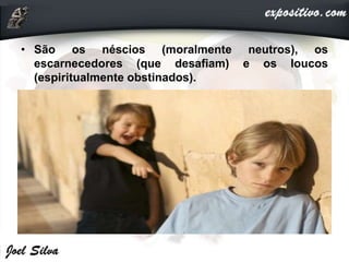 • São os néscios (moralmente neutros), os
escarnecedores (que desafiam) e os loucos
(espiritualmente obstinados).
 