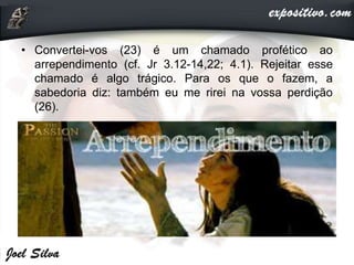 • Convertei-vos (23) é um chamado profético ao
arrependimento (cf. Jr 3.12-14,22; 4.1). Rejeitar esse
chamado é algo trágico. Para os que o fazem, a
sabedoria diz: também eu me rirei na vossa perdição
(26).
 