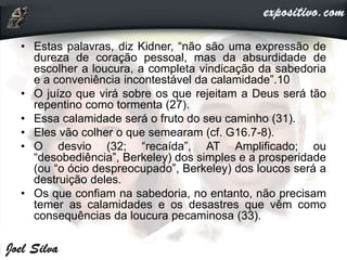 • Estas palavras, diz Kidner, “não são uma expressão de
dureza de coração pessoal, mas da absurdidade de
escolher a loucura, a completa vindicação da sabedoria
e a conveniência incontestável da calamidade”.10
• O juízo que virá sobre os que rejeitam a Deus será tão
repentino como tormenta (27).
• Essa calamidade será o fruto do seu caminho (31).
• Eles vão colher o que semearam (cf. G16.7-8).
• O desvio (32; “recaída”, AT Amplificado; ou
“desobediência”, Berkeley) dos simples e a prosperidade
(ou “o ócio despreocupado”, Berkeley) dos loucos será a
destruição deles.
• Os que confiam na sabedoria, no entanto, não precisam
temer as calamidades e os desastres que vêm como
consequências da loucura pecaminosa (33).
 