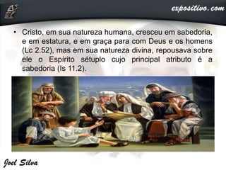 • Cristo, em sua natureza humana, cresceu em sabedoria,
e em estatura, e em graça para com Deus e os homens
(Lc 2.52), mas em sua natureza divina, repousava sobre
ele o Espírito sétuplo cujo principal atributo é a
sabedoria (Is 11.2).
 