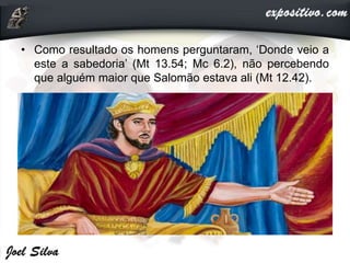 • Como resultado os homens perguntaram, ‘Donde veio a
este a sabedoria’ (Mt 13.54; Mc 6.2), não percebendo
que alguém maior que Salomão estava ali (Mt 12.42).
 