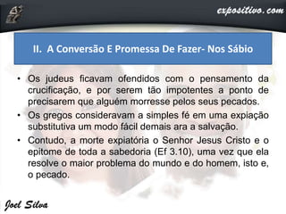 • Os judeus ficavam ofendidos com o pensamento da
crucificação, e por serem tão impotentes a ponto de
precisarem que alguém morresse pelos seus pecados.
• Os gregos consideravam a simples fé em uma expiação
substitutiva um modo fácil demais ara a salvação.
• Contudo, a morte expiatória o Senhor Jesus Cristo e o
epitome de toda a sabedoria (Ef 3.10), uma vez que ela
resolve o maior problema do mundo e do homem, isto e,
o pecado.
II. A Conversão E Promessa De Fazer- Nos Sábio
 