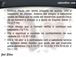 • Embora Paulo não tenha pregado de acordo com a
sabedoria do mundo, todavia ele pregou a sabedoria
oculta de Deus que só pode ser discernida quando Deus
da ao homem a direção e a ajuda do Espirito Santo (1
Co 2.7-14).
• Deus deseja que o homem tenha e conheça sua
sabedoria (Tg 1.5).
• Ela e espiritual e consiste no conhecimento de sua
vontade (Cl 1.9; Ef 1.8,9).
• Ela e “do alto” e é contrastada com a sabedoria terrena
e humana deste mundo, que pode ate ser inspirada
pelos demônios (Tg 3.13-17; cf. Cl 2.23; 1 Co 3.19,20; 2
Co 1.12).
 