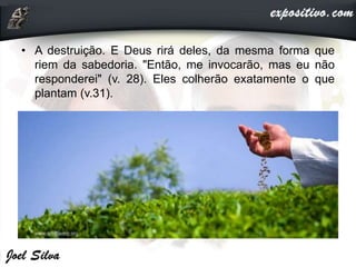 • A destruição. E Deus rirá deles, da mesma forma que
riem da sabedoria. "Então, me invocarão, mas eu não
responderei" (v. 28). Eles colherão exatamente o que
plantam (v.31).
 
