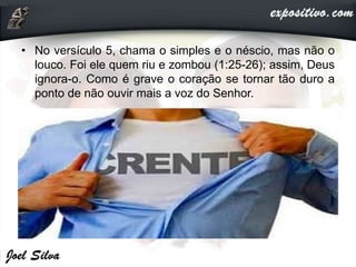• No versículo 5, chama o simples e o néscio, mas não o
louco. Foi ele quem riu e zombou (1:25-26); assim, Deus
ignora-o. Como é grave o coração se tornar tão duro a
ponto de não ouvir mais a voz do Senhor.
 