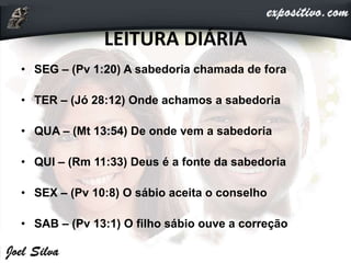 LEITURA DIÁRIA
• SEG – (Pv 1:20) A sabedoria chamada de fora
• TER – (Jó 28:12) Onde achamos a sabedoria
• QUA – (Mt 13:54) De onde vem a sabedoria
• QUI – (Rm 11:33) Deus é a fonte da sabedoria
• SEX – (Pv 10:8) O sábio aceita o conselho
• SAB – (Pv 13:1) O filho sábio ouve a correção
 