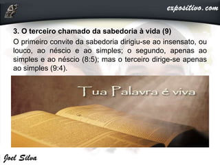 3. O terceiro chamado da sabedoria à vida (9)
O primeiro convite da sabedoria dirigiu-se ao insensato, ou
louco, ao néscio e ao simples; o segundo, apenas ao
simples e ao néscio (8:5); mas o terceiro dirige-se apenas
ao simples (9:4).
 