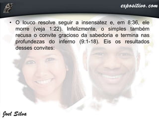 • O louco resolve seguir a insensatez e, em 8:36, ele
morre (veja 1:22). Infelizmente, o simples também
recusa o convite gracioso da sabedoria e termina nas
profundezas do inferno (9:1-18). Eis os resultados
desses convites:
 