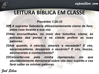 LEITURA BÍBLICA EM CLASSE
Provérbio 1:20-33
20¶ A suprema Sabedoria altissonantemente clama de fora;
pelas ruas levanta a sua voz.
21Nas encruzilhadas, no meio dos tumultos, clama; às
entradas das portas e na cidade profere as suas
palavras:
22Até quando, ó néscios, amareis a necedade? E vós,
escarnecedores, desejareis o escárnio? E vós, loucos,
aborrecereis o conhecimento?
23Convertei-vos pela minha repreensão; eis que
abundantemente derramarei sobre vós meu espírito e vos
farei saber as minhas palavras.
 