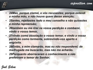 • 24Mas, porque clamei, e vós recusastes; porque estendi
a minha mão, e não houve quem desse atenção;
• 25antes, rejeitastes todo o meu conselho e não quisestes
a minha repreensão;
• 26também eu me rirei na vossa perdição e zombarei,
vindo o vosso temor,
• 27vindo como assolação o vosso temor, e vindo a vossa
perdição como tormenta, sobrevindo-vos aperto e
angústia.
• 28Então, a mim clamarão, mas eu não responderei; de
madrugada me buscarão, mas não me acharão.
• 29Porquanto aborreceram o conhecimento e não
preferiram o temor do Senhor;
 