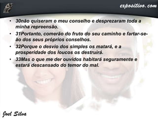 • 30não quiseram o meu conselho e desprezaram toda a
minha repreensão.
• 31Portanto, comerão do fruto do seu caminho e fartar-se-
ão dos seus próprios conselhos.
• 32Porque o desvio dos simples os matará, e a
prosperidade dos loucos os destruirá.
• 33Mas o que me der ouvidos habitará seguramente e
estará descansado do temor do mal.
 