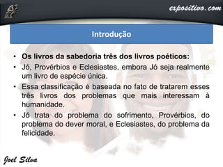 • Os livros da sabedoria três dos livros poéticos:
• Jó, Provérbios e Eclesiastes, embora Jó seja realmente
um livro de espécie única.
• Essa classificação é baseada no fato de tratarem esses
três livros dos problemas que mais interessam à
humanidade.
• Jó trata do problema do sofrimento, Provérbios, do
problema do dever moral, e Eclesiastes, do problema da
felicidade.
Introdução
 