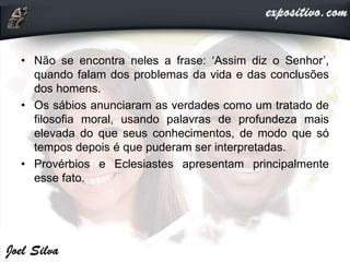 • Não se encontra neles a frase: ‘Assim diz o Senhor’,
quando falam dos problemas da vida e das conclusões
dos homens.
• Os sábios anunciaram as verdades como um tratado de
filosofia moral, usando palavras de profundeza mais
elevada do que seus conhecimentos, de modo que só
tempos depois é que puderam ser interpretadas.
• Provérbios e Eclesiastes apresentam principalmente
esse fato.
 
