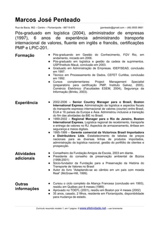 Marcos José Penteado
Rua da Bacia, 862 – Centro – Florianópolis - 88715-670                        jpenteado@gmail.com – (48) 9555 8661

Pós-graduado em logística (2004), administrador de empresas
(1997), 6 anos de experiência administrando transporte
internacional de valores, fluente em inglês e francês, certificações
PMP e LPIC-201.
Formação                         Pós-graduando em Gestão do Conhecimento, FGV Rio, em
                                  andamento, iniciado em 2006.
                                 Pós-graduado em logística e gestão da cadeia de suprimentos.
                                  USP/Instituto Mauá, conclusão em 2003.
                                 Graduado em Administração de Empresas. IDEP/SEAD, conclusão
                                  em 1997.
                                 Técnico em Processamento de Dados, CEFET Curitiba, conclusão
                                  em 1992.
                                 Cursos     complementares:     Project Management    Specialist
                                  (preparatório para certificação PMP, Instituto Galvez, 2005),
                                  Comércio Eletrônico (Faculdades ESEM, 2004), Segurança da
                                  Informação (Brinks, 2003).


Experiência                      2002-2006 – Senior Country Manager para o Brasil, Boston
                                  International Express. Administração da logística e aspectos fiscais
                                  do transporte expresso internacional de valores (courier) entre Brasil,
                                  EUA e 16 países da Europa e Ásia. Administrou inclusive a transição
                                  do fim das atividades da BIE no Brasil.
                                 1999-2002 – Regional Manager para o Rio de Janeiro, Boston
                                  International Express. Logística regional de recebimento, transporte
                                  e entrega de valores no RJ. Aspectos de armazenamento, ênfase em
                                  segurança e meios digitais.
                                 1995-1999 – Gerente comercial da Victorinox Brasil Importadora
                                  e Distribuidora Ltda. Estabelecimento de tabelas de preços
                                  nacionais para as diversas linhas de produtos importados,
                                  administração da logística nacional, gestão do portfólio de clientes e
                                  prospecção.

Atividades                       Conselheiro da Fundação Amigos da Escola, 2003 em diante.
                                 Presidente do conselho de preservação ambiental de Búzios
adicionais                        (1998-2001)
                                 Sócio-fundador da Fundação para a Preservação da História do
                                  Transporte de Valores no Brasil
                                 Autor do livro “Adaptando-se ao câmbio em um país com moeda
                                  Real” (McGraw-Hill, 1999).


Outras                           Cursou o ciclo completo da Aliança Francesa (conclusão em 1993),
                                  residiu em Québec por 8 meses (1989)
informações                      Aprovado no TOEFL (2001), residiu em Boston por 4 meses (2002)
                                 35 anos, casado, 2 filhos, residente em Florianópolis, disponibilidade
                                  para mudança de estado.


                  Currículo resumido modelo 1, em 1 página. © www.efetividade.net – use livremente.
 