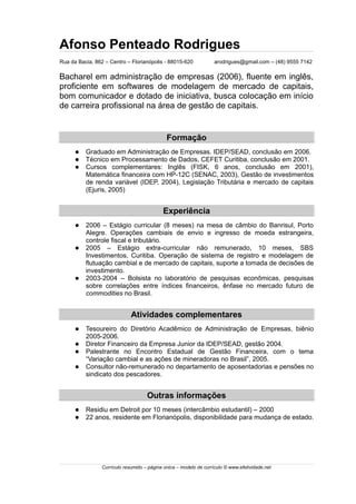 Afonso Penteado Rodrigues
Rua da Bacia, 862 – Centro – Florianópolis - 88015-620 arodrigues@gmail.com – (48) 9555 7142
Bacharel em administração de empresas (2006), fluente em inglês,
proficiente em softwares de modelagem de mercado de capitais,
bom comunicador e dotado de iniciativa, busca colocação em início
de carreira profissional na área de gestão de capitais.
Formação
 Graduado em Administração de Empresas. IDEP/SEAD, conclusão em 2006.
 Técnico em Processamento de Dados, CEFET Curitiba, conclusão em 2001.
 Cursos complementares: Inglês (FISK, 6 anos, conclusão em 2001),
Matemática financeira com HP-12C (SENAC, 2003), Gestão de investimentos
de renda variável (IDEP, 2004), Legislação Tributária e mercado de capitais
(Ejuris, 2005)
Experiência
 2006 – Estágio curricular (8 meses) na mesa de câmbio do Banrisul, Porto
Alegre. Operações cambiais de envio e ingresso de moeda estrangeira,
controle fiscal e tributário.
 2005 – Estágio extra-curricular não remunerado, 10 meses, SBS
Investimentos, Curitiba. Operação de sistema de registro e modelagem de
flutuação cambial e de mercado de capitais, suporte a tomada de decisões de
investimento.
 2003-2004 – Bolsista no laboratório de pesquisas econômicas, pesquisas
sobre correlações entre índices financeiros, ênfase no mercado futuro de
commodities no Brasil.
Atividades complementares
 Tesoureiro do Diretório Acadêmico de Administração de Empresas, biênio
2005-2006.
 Diretor Financeiro da Empresa Junior da IDEP/SEAD, gestão 2004.
 Palestrante no Encontro Estadual de Gestão Financeira, com o tema
“Variação cambial e as ações de mineradoras no Brasil”, 2005.
 Consultor não-remunerado no departamento de aposentadorias e pensões no
sindicato dos pescadores.
Outras informações
 Residiu em Detroit por 10 meses (intercâmbio estudantil) – 2000
 22 anos, residente em Florianópolis, disponibilidade para mudança de estado.
Currículo resumido – página única – modelo de currículo © www.efetividade.net
 