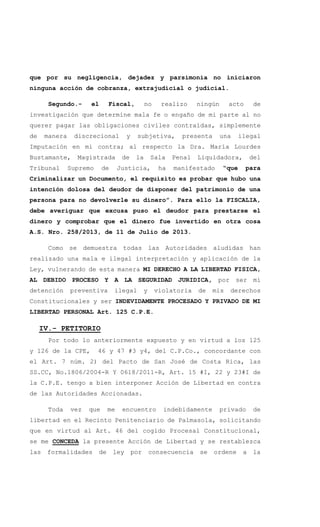 que por su negligencia, dejadez y parsimonia no iniciaron
ninguna acción de cobranza, extrajudicial o judicial.
Segundo.- el Fiscal, no realizo ningún acto de
investigación que determine mala fe o engaño de mi parte al no
querer pagar las obligaciones civiles contraídas, simplemente
de manera discrecional y subjetiva, presenta una ilegal
Imputación en mi contra; al respecto la Dra. María Lourdes
Bustamante, Magistrada de la Sala Penal Liquidadora, del
Tribunal Supremo de Justicia, ha manifestado “que para
Criminalizar un Documento, el requisito es probar que hubo una
intención dolosa del deudor de disponer del patrimonio de una
persona para no devolverle su dinero”. Para ello la FISCALIA,
debe averiguar que excusa puso el deudor para prestarse el
dinero y comprobar que el dinero fue invertido en otra cosa
A.S. Nro. 258/2013, de 11 de Julio de 2013.
Como se demuestra todas las Autoridades aludidas han
realizado una mala e ilegal interpretación y aplicación de la
Ley, vulnerando de esta manera MI DERECHO A LA LIBERTAD FISICA,
AL DEBIDO PROCESO Y A LA SEGURIDAD JURIDICA, por ser mi
detención preventiva ilegal y violatoria de mis derechos
Constitucionales y ser INDEVIDAMENTE PROCESADO Y PRIVADO DE MI
LIBERTAD PERSONAL Art. 125 C.P.E.
IV.- PETITORIO
Por todo lo anteriormente expuesto y en virtud a los 125
y 126 de la CPE, 46 y 47 #3 y4, del C.P.Co., concordante con
el Art. 7 núm. 2) del Pacto de San José de Costa Rica, las
SS.CC, No.1806/2004-R Y 0618/2011-R, Art. 15 #I, 22 y 23#I de
la C.P.E. tengo a bien interponer Acción de Libertad en contra
de las Autoridades Accionadas.
Toda vez que me encuentro indebidamente privado de
libertad en el Recinto Penitenciario de Palmasola, solicitando
que en virtud al Art. 46 del cogido Procesal Constitucional,
se me CONCEDA la presente Acción de Libertad y se restablezca
las formalidades de ley por consecuencia se ordene a la
 