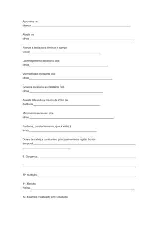 Aproxima os
objetos___________________________________________________________________
Afasta os
olhos_______________________________________________________________________
Franze a testa para diminuir o campo
visual________________________________________________
Lacrimejamento excessivo dos
olhos_____________________________________________________
Vermelhidão constante dos
olhos________________________________________________________
Coceira excessiva e constante nos
olhos__________________________________________________
Assiste televisão a menos de 2,5m de
distância_____________________________________________
Movimento excessivo dos
olhos_________________________________________________________
Reclama, constantemente, que a visão é
turva______________________________________________
Dores de cabeça constantes, principalmente na região fronto-
temporal_____________________________________________________________________
________________________________
9. Garganta:__________________________________________________________________
____________________________________________________________________________
10. Audição:__________________________________________________________________
11. Defeito
Físico:______________________________________________________________________
12. Exames: Realizado em Resultado
 