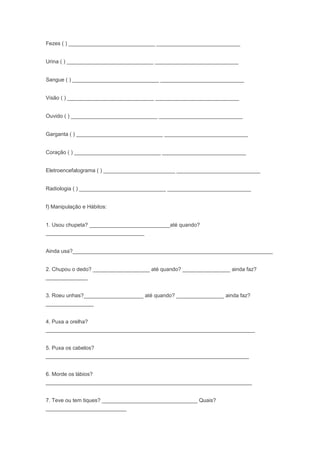 Fezes ( ) _____________________________ ____________________________
Urina ( ) _____________________________ ____________________________
Sangue ( ) _____________________________ ____________________________
Visão ( ) _____________________________ ____________________________
Ouvido ( ) _____________________________ ____________________________
Garganta ( ) _____________________________ ____________________________
Coração ( ) _____________________________ ____________________________
Eletroencefalograma ( ) ________________________ ____________________________
Radiologia ( ) _____________________________ ____________________________
f) Manipulação e Hábitos:
1. Usou chupeta? ___________________________até quando?
_________________________________
Ainda usa?___________________________________________________________________
2. Chupou o dedo? ___________________ até quando? ________________ ainda faz?
______________
3. Roeu unhas?____________________ até quando? ________________ ainda faz?
________________
4. Puxa a orelha?
______________________________________________________________________
5. Puxa os cabelos?
____________________________________________________________________
6. Morde os lábios?
_____________________________________________________________________
7. Teve ou tem tiques? ________________________________ Quais?
___________________________
 