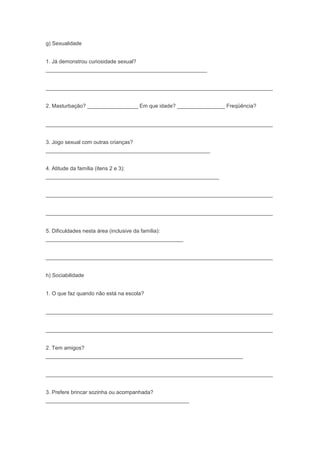 g) Sexualidade
1. Já demonstrou curiosidade sexual?
______________________________________________________
____________________________________________________________________________
2. Masturbação? _________________ Em que idade? ________________ Freqüência?
____________________________________________________________________________
3. Jogo sexual com outras crianças?
_______________________________________________________
4. Atitude da família (itens 2 e 3):
__________________________________________________________
____________________________________________________________________________
____________________________________________________________________________
5. Dificuldades nesta área (inclusive da família):
______________________________________________
____________________________________________________________________________
h) Sociabilidade
1. O que faz quando não está na escola?
____________________________________________________________________________
____________________________________________________________________________
2. Tem amigos?
__________________________________________________________________
____________________________________________________________________________
3. Prefere brincar sozinha ou acompanhada?
________________________________________________
 