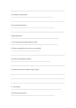 ____________________________________________________________________________
4. É retraído ou extrovertido?
___________________________________________________________
____________________________________________________________________________
5. Faz amizade facilmente?
______________________________________________________________
____________________________________________________________________________
6. Briga facilmente?
____________________________________________________________________
7. Como reage às brincadeiras feitas com ela?
__________________________________________________________________
8. Prefere companheiros mais novos ou mais velhos?
__________________________________________
____________________________________________________________________________
9. Que tipo de brincadeiras prefere?
________________________________________________________
____________________________________________________________________________
10. Demonstra ciúme em relação a algum amigo?
____________________________________________________________________________
____________________________________________________________________________
____________________________________________________________________________
11. Fala sozinha
_______________________________________________________________________
12. Brinca de faz de conta?
______________________________________________________________
 