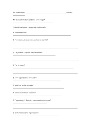 13. Imita animais? _______________________________________________Pessoas?
______________
14. Quando tem algum problema como reage?
_______________________________________________
i) Vestuário e higiene / organização ( dificuldade)
1. Veste-se sozinha?
____________________________________________________________________
2. Toma banho, lava as mãos, penteia-se sozinha?
____________________________________________
____________________________________________________________________________
3. Calça meias e sapatos adequadamente?
__________________________________________________
____________________________________________________________________________
4. Faz nó e laço?
_______________________________________________________________________
____________________________________________________________________________
5. como organiza seus brinquedos?
________________________________________________________
6. ajuda nas tarefas em casa?
____________________________________________________________
7. arruma os materiais escolares?
_________________________________________________________
8. Todos ajudam? Quem é o mais organizado em casa?
________________________________________
____________________________________________________________________________
9. Costuma colecionar alguma coisa?
______________________________________________________
 