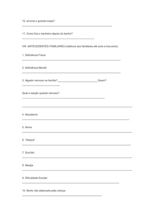 10. arruma o guarda-roupa?
______________________________________________________________
11. Como fica o banheiro depois do banho?
__________________________________________________
VIII. ANTECEDENTES FAMILIARES (relativos aos familiares até avós e tios-avós):
1. Deficiência Física
____________________________________________________________________
2. Deficiência Mental
____________________________________________________________________
3. Alguém nervoso na família? ___________________________ Quem?
__________________________
Qual a reação quando nervoso?
_________________________________________________________
____________________________________________________________________________
4. Alcoolismo
__________________________________________________________________________
5. Asma
____________________________________________________________________________
6. “Ataque”
___________________________________________________________________________
7. Suicídio
____________________________________________________________________________
8. Alergia
____________________________________________________________________________
9. Dificuldade Escolar
___________________________________________________________________
10. Morte não elaborada pela criança
_______________________________________________________
 