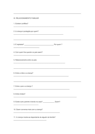 ____________________________________________________________________________
IX. RELACIONAMENTO FAMILIAR
1. Existem conflitos?
____________________________________________________________________
2. A criança é protegida por quem?
________________________________________________________
____________________________________________________________________________
3. É rejeitada? _________________________________ Por quem ?
_____________________________
4. Com quem fica quando os pais saem?
____________________________________________________
5. Relacionamento entre os pais:
__________________________________________________________
____________________________________________________________________________
6. Entre a mão e a criança?
______________________________________________________________
____________________________________________________________________________
7. Entre o pai e a criança ?
_______________________________________________________________
8. Entre irmãos?
_______________________________________________________________________
9. Existe outro parente vivendo na casa? _____________ Quem?
____________________________
10. Quem conversa mais com a criança?
____________________________________________________
11. A criança mostra-se dependente de alguém da família?
_____________________________________
 