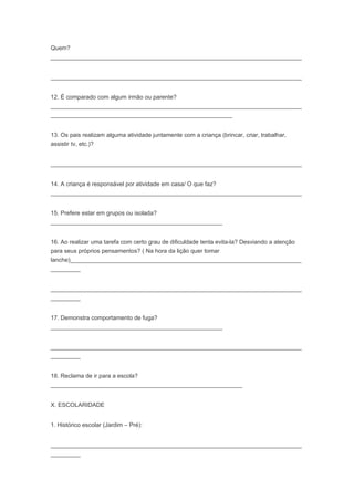 Quem?
____________________________________________________________________________
____________________________________________________________________________
12. É comparado com algum irmão ou parente?
____________________________________________________________________________
_______________________________________________________
13. Os pais realizam alguma atividade juntamente com a criança (brincar, criar, trabalhar,
assistir tv, etc.)?
____________________________________________________________________________
14. A criança é responsável por atividade em casa/ O que faz?
____________________________________________________________________________
15. Prefere estar em grupos ou isolada?
____________________________________________________
16. Ao realizar uma tarefa com certo grau de dificuldade tenta evita-la? Desviando a atenção
para seus próprios pensamentos? ( Na hora da lição quer tomar
lanche)______________________________________________________________________
_________
____________________________________________________________________________
_________
17. Demonstra comportamento de fuga?
____________________________________________________
____________________________________________________________________________
_________
18. Reclama de ir para a escola?
__________________________________________________________
X. ESCOLARIDADE
1. Histórico escolar (Jardim – Pré):
____________________________________________________________________________
_________
 